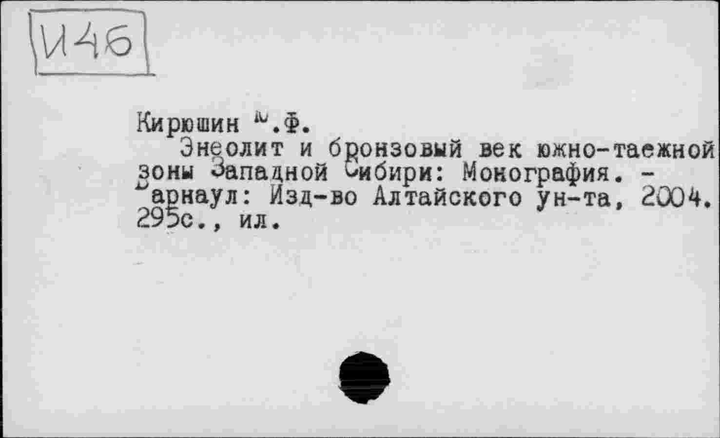 ﻿Кирюшин
Энеолит и бронзовый век южно-таежной зоны Западной Сибири: Монография. -~арнаул: Изд-во Алтайского ун-та, 2004. 295с., ил.